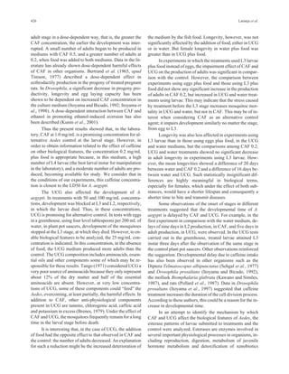 426 Laranja et al. 
adult stage in a dose-dependent way, that is, the greater the 
CAF concentration, the earlier the development was inter-rupted. 
A small number of adults began to be produced in 
mediums with CAF 0.5, and a greater number of adults at 
0.2, when food was added to both mediums. Data in the lit-erature 
has already shown dose-dependent harmful effects 
of CAF in other organisms. Bertrand et al. (1965, apud 
Timson, 1977) described a dose-dependent effect in 
ecthrodactily production in the progeny of treated pregnant 
rats. In Drosophila, a significant decrease in progeny pro-ductivity, 
longevity and egg laying capacity has been 
shown to be dependent on increased CAF concentration in 
the culture medium (Itoyama and Bicudo, 1992; Itoyama et 
al., 1998). A dose-dependent interaction between CAF and 
ethanol in promoting ethanol-induced aversion has also 
been described (Kunin et al., 2001). 
Thus the present results showed that, in the labora-tory, 
CAF at 1.0 mg/mL is a promising concentration for al-ternative 
Aedes control at the larval stage. However, in 
order to obtain information related to the effect of caffeine 
on other biological features, the concentration 0.2 mg/mL 
plus food is appropriate because, in this medium, a high 
number of L4 larvae (the best larval instar for manipulation 
in the laboratory), and a moderate number of adults are pro-duced, 
becoming available for study. We consider that in 
the conditions of our experiments, this caffeine concentra-tion 
is closest to the LD50 for A. aegypti. 
The UCG also affected the development of A. 
aegypti. In treatments with 50 and 100 mg/mL concentra-tions, 
development was blocked at L3 and L2, respectively, 
in which the larvae died. Thus, in these concentrations, 
UCG is promising for alternative control. In tests with eggs 
in a greenhouse, using four level tablespoons per 200 mL of 
water, in plant pot saucers, development of the mosquitoes 
stopped at the L3 stage, at which they died. However, to en-able 
biological features to be analyzed, the 25 mg/mL con-centration 
is indicated. In this concentration, in the absence 
of food, the UCG medium produced more adults than the 
control. TheUCGcomposition includes aminoacids, essen-tial 
oils and other components some of which may be re-sponsible 
for these results. Tango (1971) considered UCG a 
very poor source of aminoacids because they only represent 
about 12% of the dry matter and half of the essential 
aminoacids are absent. However, at very low concentra-tions 
of UCG, some of these components could “feed” the 
Aedes, overcoming, at least partially, the harmful effects. In 
addition to CAF, other anti-physiological components 
present in UCG are tannins, chlorogenic acid, caffeic acid 
and potassium in excess (Brenes, 1979). Under the effect of 
CAF and UCG, the mosquitoes frequently remain for a long 
time in the larval stage before death. 
It is interesting that, in the case of UCG, the addition 
of food had the opposite effect to that observed in CAF and 
the control: the number of adults decreased. An explanation 
for such a reduction might be the increased deterioration of 
the medium by the fish food. Longevity, however, was not 
significantly affected by the addition of food, either inUCG 
or in water. But female longevity in water plus food was 
greater than in UCG plus food. 
In experiments in which the treatments used L3 larvae 
plus food instead of eggs, the impairment effect of CAF and 
UCG on the production of adults was significant in compar-ison 
with the control. However, the comparison between 
experiments using eggs plus food and those using L3 plus 
food did not show any significant increase in the production 
of adults in CAF 0.2, but increased in UCG and water treat-ments 
using larvae. This may indicate that the stress caused 
by treatment before the L3 stage increases mosquitoe mor-tality 
in UCG and water, but not in CAF. This may be of in-terest 
when considering CAF as an alternative control 
agent; it impairs development similarly no matter the stage, 
from egg to L3. 
Longevity was also less affected in experiments using 
L3 larvae than in those using eggs plus food, in the UCG 
and water mediums, but the comparisons among CAF 0.2, 
UCG and water treatments showed no significant decrease 
in adult longevity in experiments using L3 larvae. How-ever, 
the mean longevities showed a difference of 20 days 
between water and CAF 0.2 and a difference of 16 days be-tween 
water and UCG. Such statistically insignificant dif-ferences 
are highly meaningful in biological terms, 
especially for females, which under the effect of both sub-stances, 
would have a shorter lifespan and consequently a 
shorter time to bite and transmit diseases. 
Some observations of the onset of stages in different 
treatments suggested that the developmental time of A. 
aegypti is delayed by CAF and UCG. For example, in the 
first experiment in comparison with the water medium, de-lays 
of nine days in L2 production, in CAF, and five days in 
adult production, in UCG, were observed. In the UCG tests 
carried out in the greenhouse, treated larvae attained L3 
instar three days after the observation of the same stage in 
the control plant pot saucers. Other observations reinforced 
the suggestion. Developmental delay due to caffeine intake 
has also been observed in other organisms such as the 
Diptera Telmatoscopus albipunctatus (Sehgal et al., 1977) 
and Drosophila prosaltans (Itoyama and Bicudo, 1992), 
the mollusk Biomphalaria glabrata (Kawano and Simões, 
1987), and rats (Pollard et al., 1987). Data in Drosophila 
prosaltans (Itoyama et al., 1997) suggested that caffeine 
treatment increases the duration of the cell division process. 
According to these authors, this could be a reason for the in-crease 
in developmental time. 
In an attempt to identify the mechanism by which 
CAF and UCG affect the biological features of Aedes, the 
esterase patterns of larvae submitted to treatments and the 
control were analyzed. Esterases are enzymes involved in 
several important physiological processes in organisms, in-cluding 
reproduction, digestion, metabolism of juvenile 
hormone metabolism and detoxification of xenobiotics 
 