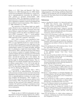 Caffeine and used coffee grounds effects on Aedes aegypti 427 
(Mane et al., 1983; Jones and Bancroft, 1986; Perez- 
Mendoza et al., 2000; Shanmugavelu et al., 2000). Studies 
carried out in our laboratory showed that in A. aegypti resis-tant 
to organophosphorous insecticide, the synthesis of 
some esterases is increased (Lima-Catelani, 1996; 
Sousa-Polezzi, 2002). The importance of esterases in bio-logical 
processes is reinforced by the fact that their expres-sion 
is submitted to regulatory control in development and 
also in different tissues (Lima-Catelani, 1996; Andrews et 
al., 2000; Arbeitman et al., 2002). 
The expression of four esterase bands was signifi-cantly 
affected in larvae treated with CAF and UCG. In 
CAF, expression of esterase EST-1 decreased, most of the 
larvae failing to express the band or expressing it in the 
lowest degree. In UCG, the effects were different. Expres-sion 
of EST-1 increased (++ plus +++ levels predomi-nated). 
The expression of EST-20 also increased in UCG, 
while expression of EST-3 and EST-7 decreased. 
EST-1, EST-3 and EST-7 were classified by Lima- 
Catelani (1996) as α-esterases, and EST-20 as β-esterase. 
EST-1 is a very important enzyme in A. aegypti. It was ob-served 
in 100% of mosquitoes at every stage and it is also 
the esterase band with the greatest thickness and the highest 
staining degree, mainly in L4, pupae and adults, denoting 
that it is produced at a high level (Lima-Catelani, 1996; 
Sousa-Polezzi, 2002). Although the function of this band is 
not yet known, its partial or complete blockage in CAF 
treatment might be playing an important role in the harmful 
effects detected in A. aegypti. In UCG the expression of 
EST-1 and EST-20 increased. But in this medium, the 
EST-3 and EST-7 bands had their expression decreased, 
and this might be affecting biological features. Thus, al-though 
UCG was initially included in the tests because of 
its caffeine content (about 1.12 to 1.34% in the seed, de-pending 
on the Coffea arabica strain, according to Tango, 
1971), our observations suggest that other components of 
the UCG are affecting the mosquitoes. 
Lima-Catelani (1996) classified EST-1, EST-3, 
EST-7 and EST-20 as carboxylesterases. The group of 
carboxylesterases includes enzymes involved in insecticide 
degradation, their increased activity being the main mecha-nism 
in organophosphorous resistance, in several organ-isms 
(Vaughan and Hemingway, 1995; Vaughan et al., 
1997). In Aedes aegytpti, the same process seems to occur 
(Lima-Catelani, 1996). The present data suggest that such 
enzymes are also involved in the response to stress pro-voked 
by CAF and UCG, pointing to a mechanism at least 
partially common in both cases. The study of the subject de-serves 
continuation. 
Acknowledgments 
Thanks are due to CAPES (Coordenadoria de Aper-feiçoamento 
de Pessoal de Ensino Superior) for a fellow-ship 
given to A.T.L, to SUCEN (Superintendência de 
Controle de Endemias) of São José do Rio Preto, for pro-viding 
mosquitoes, to the Zoology and Botany Department 
of IBILCE for providing the mice for feeding the mosqui-toes, 
and to Dr. Peter James Harris for the English language 
revision of this article. 
References 
Andrews J, Bouffard GG, Cheadle C, Lii J, Becker KG and Oliver 
B (2000) Gene discovery using computational and 
microarray analysis of transcription in the Drosophila 
melanogaster testes. Genome Res 10:2030-2043. 
Arbeitman MN, Furlong EEM, Imam F, Johnson E, Null BH, 
Baker BS, Krasnow MA, Scott MP, DansRWand White KP 
(2002) Gene expression during the life cycle of Drosophila 
melanogaster. Science 297:2270-2275. 
Brenes RAG (1979) Processing of coffee pulp: chemical treat-ments. 
In: Coffee pulp – Composition, technology, and utili-zation. 
Institute of Nutrition of Central America and 
Panama, pp 72-81. 
Burdan F (2003) Intrauterine growth retardation and lack of 
teratogenic effects of prenatal exposure to the combination 
of paracetamol and caffeine in Wistar rats. Reprod Toxicol 
17:51-58. 
Bussab WO and Morettin PA (1985) Estatística básica. 3rd edi-tion. 
Atual Editora, São Paulo, 321 pp. 
Castellanos FX and Rapoport JL (2002) Effects of caffeine on de-velopment 
and behavior in infancy and childhood: a review 
of the published literature. Food Chem Toxicol 
40:1235-1242. 
Ceron CR, Santos JR and Bicudo HEMC (1992) The use of gela-tin 
to dry cellophane wound slab gels in an embroidering 
hoop. Rev Bras Genet 15(1):201-203. 
Chauhan LK, Pant N, Gupta SK and Srivastava SP (2000) Induc-tion 
of chromosome aberrations, micronucleus formation 
and sperm abnormalities in mouse following carbofuran ex-posure. 
Mutat Res 465(1-2):123-129. 
Deplanque G, Vincent F, Mah-Becherel MCM, Cazenave J-P, 
Bergerat J-P and Klein-Soyer C (2000) Caffeine does not 
cause override of the G2/M block induced by Uvc or gamma 
radiation in normal human skin fibroblasts. Br J Cancer 
83(3):346-353. 
Díaz-Reval I, Ventura-Martínez R, Hernández-Delgadillo GP, 
Domínguez-Ramírez AM and López-Muñoz FJ (2001) Ef-fect 
of caffeine on antinociceptive action of ketoprofen in 
rats. Arch Med Res 32:13-20. 
Donovan JL and DeVane CL (2001) A primer on caffeine phar-macology 
and its drug interactions in clinical psycho-pharmacology. 
Psychopharmacol Bull 35(3):30-48. 
Fleiss JL (1981) Statistical methods for rates and proportions. 2nd 
edition. John Wiley and Sons, New York, 321 pp. 
Fort DJ, Stover EL, Propst TL, Faulkner BC, Vollmuth TA and 
Murray FJ (1998) Evaluation of the developmental toxicity 
of caffeine and caffeine metabolites using the frog embryo 
teratogenesis assay – Xenopus (FETAX). Food Chem 
Toxicol 36:591-600. 
Hepler PK and Bonsignore CL (1990) Caffeine inhibition of 
cytokinesis: ultrastructure of cell plate formation/degrada-tion. 
Protoplasma 157:182-192. 
 