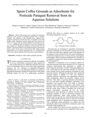  
Abstract— Spent coffee grounds were evaluated for adsorption 
efficiency in the removal of pesticide paraquat from its aqueous 
solutions. The influence of the adsorbent mass, agitation time, 
paraquat concentration and pH have been investigated in the batch 
sorption mode. Adsorption capacity (mg/g) has been found to be 
27.87 ± 1.57 mg/g, while the removal efficiency has resulted of 32.25 
± 1.79 %. Adsorption rate was found to be very fast, whereby the 
time required for equilibrium adsorption occurred within first 20 
minutes. The process behavior was predicted using the second-order 
kinetic model. On the basis of the observed data, further process 
optimization may be greatly facilitated, thus it is considered that 
coffee waste may be exploited well for pesticides removal purposes. 
Keywords—Adsorption, coffee residues, paraquat, pesticides. 
I. INTRODUCTION 
HE modern agriculture production depends considerably 
on the use of pesticides, as protective agents against all 
sorts of plant diseases [1]. Herbicides represent more than 
50% of all pesticides used in most of the major agricultural 
countries [1], [2]. Paraquat (1,1-dimethyl-4,4-bipyridyl 
dichloride, Fig. 1) is a very important substance in a group of 
bipyridylium herbicides, holding the largest share of the global 
herbicide market [1], [2]. It is quick-acting, unselective 
Marija D. Pavlović is with Faculty of Technology and Metallurgy, 
University of Belgrade, Department of Biochemical Engineering and 
Biotechnology, Karnegijeva 4, 11000 Belgrade, Serbia (corresponding 
author’s phone: +381638979450). 
Aneta V. Buntić is with Faculty of Technology and Metallurgy, University 
of Belgrade, Department of Biochemical Engineering and Biotechnology, 
Karnegijeva 4, 11000 Belgrade, Serbia. 
Slavica S. Šiler-Marinković is with Faculty of Technology and Metallurgy, 
University of Belgrade, Department of Biochemical Engineering and 
Biotechnology, Karnegijeva 4, 11000 Belgrade, Serbia. 
Dušan G. Antonović is with Faculty of Technology and Metallurgy, 
University of Belgrade, Department of Biochemical Engineering and 
Biotechnology, Karnegijeva 4, 11000 Belgrade, Serbia. 
Milica D. Milutinović is with Faculty of Technology and Metallurgy, 
University of Belgrade, Department of Biochemical Engineering and 
Biotechnology, Karnegijeva 4, 11000 Belgrade, Serbia. 
Neda R. Radovanović is with Faculty of Technology and Metallurgy, 
University of Belgrade, Department of Biochemical Engineering and 
Biotechnology, Karnegijeva 4, 11000 Belgrade, Serbia. 
7 Suzana I. Dimitrijević-Branković is with Faculty of Technology and 
Metallurgy, University of Belgrade, Department of Biochemical Engineering 
and Biotechnology, Karnegijeva 4, 11000 Belgrade, Serbia. 
herbicide that leaves no residues because of its rapid, 
irreversible adsorption to soil [1]. 
H3C N N CH3 
Cl Cl 
Fig. 1. Chemical structure of paraquat 
Increasing the use of paraquat in agriculture and domestic 
activities is polluting our soil and water resources day by day 
[3]. There have been many authentic cases of the detection of 
its residues in water sources [3], [4]. This class of pollutants is 
of particular importance due to strong toxicity, carcinogenity 
and mutagenic effects to humans and animals [2]. Therefore, it 
is important to prevent the release of these contaminants into 
the environment [3]. 
Adsorption is considered to be an attractive method for 
removing pesticides from dilute solutions [2], [3]. Numerous 
evidences demonstrated that adsorption is capable of 
deactivating the equivalent of ample of paraquat applications 
over a wide range of soils and water solutions [5]. There are 
many literature surveys about adsorption of paraquat by clays 
and resins [6]-[13]. Although the adsorption onto commercial 
activated carbons is popular it is also very expensive, 
requiring elaborate reactivation and regeneration processes, 
which subsequently affects the economic viability of the 
operation. Thus, there is a growing demand to find efficient, 
low cost and easily available adsorbents, particularly if the 
adsorbents were recycled waste. This study is, therefore, 
oriented toward finding of inexpensive plant based waste 
adsorbent. One such material, under consideration is derived 
from the coffee waste. Coffee is nowadays one of the most 
popular commodities consumed all over the world. 
Consecutively, large quantities of residues occurred in both 
producing countries as well as consuming countries after 
beverage preparations. Spent coffee grounds (SCG) are 
residues with fine particle size, obtained during the treatment 
of raw coffee powder with hot water or steam for the instant 
coffee preparation. SCG is generated in extensive amounts, 
with a worldwide annual generation of 6 million tons, and 
numerically, about 2 kg of wet SCG is obtained to each 1 kg 
of soluble coffee produced [14]. 
Several studies have shown that the activation of coffee 
waste can result in a product with a comparable surface area to 
Spent Coffee Grounds as Adsorbents for 
Pesticide Paraquat Removal from its 
Aqueous Solutions 
Marija D. Pavlović1, Aneta V. Buntić2, Slavica S. Šiler-Marinković3, Dušan G. Antonović4, Milica D. 
Milutinović5, Neda R. Radovanović6 and Suzana I. Dimitrijević-Branković7 
T 
International Conference on Civil, Biological and Environmental Engineering (CBEE-2014) May 27-28, 2014 Istanbul (Turkey) 
http://dx.doi.org/10.15242/IICBE.C514541 60 
 
