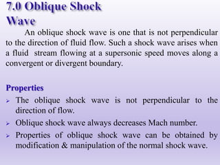 An oblique shock wave is one that is not perpendicular
to the direction of fluid flow. Such a shock wave arises when
a fluid stream flowing at a supersonic speed moves along a
convergent or divergent boundary.
Properties
 The oblique shock wave is not perpendicular to the
direction of flow.
 Oblique shock wave always decreases Mach number.
 Properties of oblique shock wave can be obtained by
modification & manipulation of the normal shock wave.
 