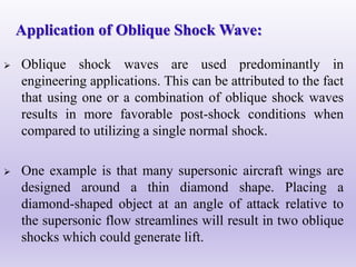  Oblique shock waves are used predominantly in
engineering applications. This can be attributed to the fact
that using one or a combination of oblique shock waves
results in more favorable post-shock conditions when
compared to utilizing a single normal shock.
 One example is that many supersonic aircraft wings are
designed around a thin diamond shape. Placing a
diamond-shaped object at an angle of attack relative to
the supersonic flow streamlines will result in two oblique
shocks which could generate lift.
Application of Oblique Shock Wave:
 