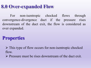 For non-isentropic chocked flows through
convergence-divergence duct if the pressure rises
downstream of the duct exit, the flow is considered as
over expanded.
Properties
 This type of flow occurs for non-isentropic chocked
flow.
 Pressure must be rises downstream of the duct exit.
 
