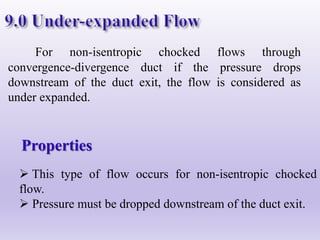 For non-isentropic chocked flows through
convergence-divergence duct if the pressure drops
downstream of the duct exit, the flow is considered as
under expanded.
Properties
 This type of flow occurs for non-isentropic chocked
flow.
 Pressure must be dropped downstream of the duct exit.
 