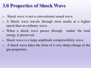  Shock wave is not a conventional sound wave.
 A Shock wave travels through most media at a higher
speed than an ordinary wave.
 When a shock wave passes through matter the total
energy is preserved.
 Shock wave is a large amplitude compressibility wave .
 A shock wave takes the form of a very sharp change in the
gas properties.
 