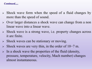  Shock wave form when the speed of a fluid changes by
more than the speed of sound.
 Over larger distances a shock wave can change from a non
linear wave into a linear wave.
 Shock wave is a strong wave, i.e. property changes across
it are finite.
 Shock waves can be stationary or moving.
 Shock waves are very thin, in the order of 10−7 m.
 In a shock wave the properties of the fluid (density,
pressure, temperature, velocity, Mach number) changes
almost instantaneous.
 