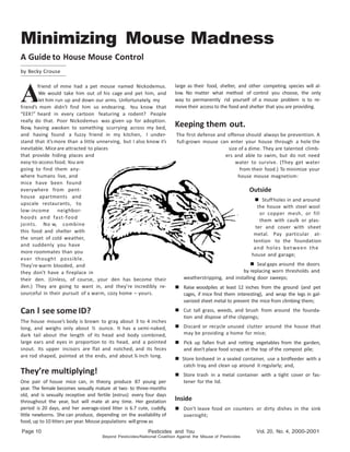 Minimizing Mouse Madness 
A Guide to House Mouse Control 
by Becky Crouse 
Page Pesticides and 
Beyond Against the Misuse of 
Vol. 20, No. 4, 
A 
friend of mine had a pet mouse named Nickodemus. 
We would take him out of his cage and pet him, and 
let him run up and down our arms. Unfortunately, my 
friend’s mom didn’t find him so endearing. You know that 
“EEK!” heard in every cartoon featuring a rodent? People 
really do that. Poor Nickodemus was given up for adoption. 
Now, having awoken to something scurrying across my bed, 
and having found a fuzzy friend in my kitchen, I under-stand 
that it’s more than a little unnerving, but I also know it’s 
inevitable. Mice are attracted to places 
that provide hiding places and 
easy-to-access food. You are 
going to find them any-where 
humans live, and 
mice have been found 
everywhere from pent-house 
apartments and 
upscale restaurants, to 
low-income neighbor-hoods 
and fast-food 
joints. No w, combine 
this food and shelter with 
the onset of cold weather, 
and suddenly you have 
more roommates than you 
ever thought possible. 
They’re warm blooded, and 
they don’t have a fireplace in 
their den. (Unless, of course, your den has become their 
den.) They are going to want in, and they’re incredibly re-sourceful 
in their pursuit of a warm, cozy home – yours. 
Can l see some ID? 
The house mouse’s body is brown to gray, about 3 to 4 inches 
long, and weighs only about ½ ounce. It has a semi-naked, 
dark tail about the length of its head and body combined, 
large ears and eyes in proportion to its head, and a pointed 
snout. Its upper incisors are flat and notched, and its feces 
are rod shaped, pointed at the ends, and about ¼ inch long. 
They’re multiplying! 
One pair of house mice can, in theory, produce 87 young per 
year. The female becomes sexually mature at two- to three-months 
old, and is sexually receptive and fertile (estrus) every four days 
throughout the year, but will mate at any time. Her gestation 
period is 20 days, and her average-sized litter is 6.7 cute, cuddly, 
little newborns. She can produce, depending on the availability of 
food, up to 10 litters per year. Mouse populations will grow as 
large as their food, shelter, and other competing species will al-low. 
No matter what method of control you choose, the only 
way to permanently rid yourself of a mouse problem is to re-move 
their access to the food and shelter that you are providing. 
Keeping them out. 
The first defense and offense should always be prevention. A 
full-grown mouse can enter your house through a hole the 
size of a dime. They are talented climb-ers 
and able to swim, but do not need 
water to survive. (They get water 
from their food.) To minimize your 
house mouse magnetism: 
Outside 
 Stuff holes in and around 
the house with steel wool 
or copper mesh, or fill 
them with caulk or plas-ter 
and cover with sheet 
metal. Pay particular at-tention 
to the foundation 
and holes between the 
house and garage; 
 Seal gaps around the doors 
by replacing worn thresholds and 
weatherstripping, and installing door sweeps; 
 Raise woodpiles at least 12 inches from the ground (and pet 
cages, if mice find them interesting), and wrap the legs in gal-vanized 
sheet metal to prevent the mice from climbing them; 
 Cut tall grass, weeds, and brush from around the founda-tion 
and dispose of the clippings; 
 Discard or recycle unused clutter around the house that 
may be providing a home for mice; 
 Pick up fallen fruit and rotting vegetables from the garden, 
and don’t place food scraps at the top of the compost pile; 
 Store birdseed in a sealed container, use a birdfeeder with a 
catch tray, and clean up around it regularly; and, 
 Store trash in a metal container with a tight cover or fas-tener 
for the lid. 
lnside 
 Don’t leave food on counters or dirty dishes in the sink 
overnight; 
 