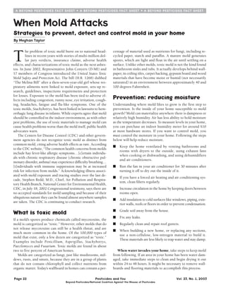 A BEYOND PESTlClDES FACT SHEET  A BEYOND PESTlClDES FACT SHEET  A BEYOND PESTlClDES FACT SHEET 
When Mold Attacks 
Strategies to prevent, detect and control mold in your home 
By Meghan Taylor 
The problem of toxic mold burst on to national head-lines 
in recent years with stories of multi-million dol-lar 
jury verdicts, insurance claims, adverse health 
effects, and characterizations of toxic mold as the next asbes-tos. 
In June 2002, Representative John Conyers (D-MI) and 
17 members of Congress introduced the United States Toxic 
Mold Safety and Protection Act. The bill (H.R. 1268) dubbed 
“The Melina Bill” after a then-seven-year-old girl whose res-piratory 
ailments were linked to mold exposure, sets up re-search, 
guidelines, inspections requirements and protection 
for losses. Exposure to the mold has been tied to adverse ef-fects 
including congestion, runny nose, eye irritation, cough-ing, 
headaches, fatigue and flu-like symptoms. One of the 
toxic molds, Stachybotrys, has been linked in lawsuits to hem-orrhagic 
lung disease in infants. While experts agree that mold 
should be controlled in the indoor environment, as with other 
pest problems, the use of toxic materials to manage mold can 
cause health problems worse than the mold itself, public health 
advocates warn. 
The Centers for Disease Control (CDC) and other govern-ment 
agencies do not recognize toxic mold as distinct from 
common mold, citing adverse health effects as rare. According 
to the CDC website, “The common health concerns from molds 
include hay fever-like allergic symptoms…[c]ertain individu-als 
with chronic respiratory disease (chronic obstructive pul-monary 
disorder, asthma) may experience difficulty breathing… 
[i]ndividuals with immune suppression may be at increased 
risk for infection from molds.” Acknowledging illness associ-ated 
with mold exposure and tracing studies over the last de-cade, 
Stephen Redd, M.D., Chief, Air Pollution and Respira-tory 
Health Branch, National Center for Environmental Health, 
CDC, in July 18, 2002 Congressional testimony, says there are 
no accepted standards for mold sampling and because of their 
ubiquitous nature they can be found almost anywhere samples 
are taken. The CDC is continuing to conduct research. 
What Is toxic mold 
If a mold’s spores produce chemicals called mycotoxins, the 
mold is categorized as “toxic.” However, other molds that do 
not release mycotoxins can still be a health threat, and are 
much more common in the home. Of the 100,000 types of 
mold that exist, only a few dozen are categorized as “toxic.” 
Examples include Penicillium, Aspergillus, Stachybotrys, 
Paecilomyces and Fusarium. Toxic molds are found in about 
two to five percent of American homes. 
Molds are categorized as fungi, just like mushrooms, mil-dews, 
rusts, and smuts, because they are in a group of plants 
that do not contain chlorophyll and collect nutrients from 
organic matter. Today’s wallboard in homes can contain a per- 
centage of material used as nutrients for fungi, including re-cycled 
paper, starch and paraffin. A mature mold generates 
spores, which are light and float in the air until settling on a 
surface. Unlike other molds, toxic mold is not the kind found 
in bathroom sinks and tubs. It actually develops behind wall-paper, 
in ceiling tiles, carpet backing, gypsum board and wood 
materials that have become moist or humid (not necessarily 
saturated) in an environment between approximately 40 and 
100 degrees Fahrenheit. 
Prevention: reducing moisture 
Understanding where mold likes to grow is the first step to 
prevention. Is the inside of your home susceptible to mold 
growth? Mold can materialize anywhere there is dampness or 
relatively high humidity. Air has less ability to hold moisture 
as the temperature decreases. To measure levels in your home, 
you can purchase an indoor humidity meter for around $10 
at most hardware stores. If you want to control mold, you 
must control the moisture in your home. Following the steps 
below will help reduce moisture. 
■ Keep the home ventilated by venting bathrooms and 
rooms with dryers to the outside, using exhaust fans 
when cooking or dishwashing, and using dehumidifiers 
and air conditioners. 
■ Run the fan in your air conditioner for 30 minutes after 
turning it off to dry out the inside of it. 
■ If you have a forced air heating and air conditioning sys-tem, 
clean filters regularly. 
■ Increase circulation in the home by keeping doors between 
rooms open. 
■ Add insulation to cold surfaces like windows, piping, exte-rior 
walls, roofs or floors in order to prevent condensation. 
■ Grade soil away from the house. 
■ Fix any leaks. 
■ Regularly clean and repair roof gutters. 
■ When building a new home, or replacing any sections, 
use a non-cellulose, low-nitrogen material to build it. 
These materials are less likely to trap water and stay damp. 
When water invades your home, take steps to keep mold 
from following. If an area in your home has been water dam-aged, 
take immediate steps to clean and begin drying it out 
within 24 to 48 hours. It might be necessary to remove wall-boards 
and flooring materials to accomplish this process. 
Page 22 Pesticides and You Vol. 23, No. 1, 2003 
Beyond Pesticides/National Coalition Against the Misuse of Pesticides 
 