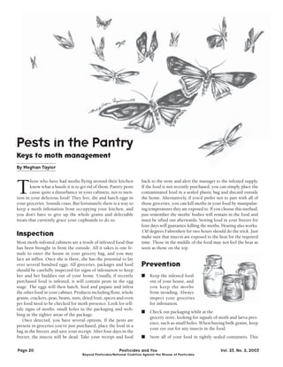 Pests in the Pantry 
Keys to moth management 
By Meghan Taylor 
Those who have had moths flying around their kitchen 
know what a hassle it is to get rid of them. Pantry pests 
cause quite a disturbance in your cabinets, not to men-tion 
in your delicious food! They live, die and hatch eggs in 
your groceries. Sounds crass. But fortunately there is a way to 
keep a moth infestation from occupying your kitchen, and 
you don’t have to give up the whole grains and delectable 
treats that currently grace your cupboards to do so. 
lnspection 
Most moth-infested cabinets are a result of infested food that 
has been brought in from the outside. All it takes is one fe-male 
to enter the house in your grocery bag, and you may 
face an influx. Once she is there, she has the potential to lay 
over several hundred eggs. All groceries, packages and food 
should be carefully inspected for signs of infestation to keep 
her and her buddies out of your home. Usually, if recently 
purchased food is infested, it will contain pests in the egg 
stage. The eggs will then hatch, feed and pupate and infest 
the other food in your cabinet. Products including flour, whole 
grains, crackers, peas, beans, nuts, dried fruit, spices and even 
pet food need to be checked for moth presence. Look for tell-tale 
signs of moths: small holes in the packaging and web-bing 
in the tighter areas of the package. 
Once detected, you have several options. If the pests are 
present in groceries you’ve just purchased, place the food in a 
bag in the freezer, and save your receipt. After four days in the 
freezer, the insects will be dead. Take your receipt and food 
back to the store and alert the manager to the infested supply. 
If the food is not recently purchased, you can simply place the 
contaminated food in a sealed plastic bag and discard outside 
the home. Alternatively, if you’d prefer not to part with all of 
those groceries, you can kill moths in your food by manipulat-ing 
temperatures they are exposed to. If you choose this method, 
just remember the moths’ bodies will remain in the food and 
must be sifted out afterwards. Storing food in your freezer for 
four days will guarantee killing the moths. Heating also works. 
130 degrees Fahrenheit for two hours should do the trick. Just 
make sure that insects are exposed to the heat for the required 
time. Those in the middle of the food may not feel the heat as 
soon as those on the top. 
Prevention 
■ Keep the infested food 
out of your house, and 
you keep the moths 
from invading. Always 
inspect your groceries 
for infestation. 
■ Check out packaging while at the 
grocery store, looking for signals of moth and larva pres-ence, 
such as small holes. When buying bulk grains, keep 
your eye out for any insects in the food. 
■ Store all of your food in tightly sealed containers. This 
Page 20 Pesticides and You Vol. 23, No. 2, 2003 
Beyond Pesticides/National Coalition Against the Misuse of Pesticides 
 