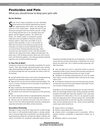 A Beyond Pes cides Factsheet – – Healthy Living – – A Beyond Pes cides Factsheet – – Healthy Living – – A Beyond Pes cides Factsheet 
Pesticides and Pets 
What you should know to keep your pets safe 
By Ian Santino 
Some of our closest companions are pets. According 
to the American Pet Products Manufacturers Associa- 
 on, approximately 142.6 million cats and dogs are 
cared for in the United States. Despite the level of care 
Americans have given their furry friends, pets are at high 
risk of being poisoned due to our everyday home and 
garden and pet hygiene prac ces. The culprit? Pes- 
 cides. The smaller bodies of companion animals 
make them more suscep ble to chemicals, and their 
behavior pa erns make them more likely to be ex-posed 
Control Center involved pes cide poisoning. Chem-icals 
that may seem harmless can be a real life and death 
ma er for cats, dogs, birds, horses, rabbits, and other pets. The 
good news is that by being conscious about your pet’s environ-ment 
and behavioral pa erns, and reducing poten al pes cide 
exposures, you can help to protect your pets. 
Is Your Pet at Risk? 
Companion animals are more vulnerable to pes cides for several 
reasons. They walk through chemically-treated areas unknow-ingly, 
absorb pes cides through their mouth, nose, and eyes, and 
can absorb through their skin any powder that s cks to their fur. 
For example: 
 Cats will wander half a mile or more to hunt, thereby becoming 
exposed to any pes cide-treated area within that radius. 
 Dogs and cats use their noses to poke around and explore. The 
nose is a mucous membrane and an easy place for pes cides to 
enter their bodies. 
 Dogs, in par cular, absorb pes cide residues by chewing or eat-ing 
 Cats absorb more chemicals than dogs due to their grooming 
habits. 
 Cats are especially sensi ve to organophosphates and perme-thrin, 
both of which are used in lawn and garden products. 
 Because cats are specialist carnivores, they lack certain en-zymes 
in their liver that decontaminate chemicals, making them 
especially vulnerable to the eff ects of toxic chemicals. 
Secondary Poisoning 
Although it is quite common for dogs and cats to walk through 
toxic lawns or sniff pes cide-treated weeds, a perhaps quicker 
way to consume large doses of pes cides is by catching and eat-ing 
poisoned prey. Dogs and cats both eat rodents, mollusks, and 
insects, all of which are considered undesirable species and are 
frequently controlled through the use of pes cides. If a cat eats a 
mouse that has just been poisoned by a roden cide, the cat will 
absorb the poison also. This is called secondary poisoning. Con-sider 
these facts: 
 Cats and dogs hunt, and it is natural for hunters to pick the 
weakened animals as prey. Animals that have been poisoned are 
easy targets for predators because they are easier to catch. 
 Symptoms of secondary poisoning may not occur for weeks 
a er a dog or cat eats a poisoned animal, and may not be recog-nized 
as such. 
 As companion animals eat more and more toxic prey, the poi-son 
becomes more and more concentrated in their body. This pro-cess 
is known as bioaccumula on. 
Especially at risk of secondary poisoning are cats that hunt birds. 
Birds can travel longer distances a er ea ng a pes cide and o en 
eat grains from fi elds that have been sprayed. In fact, every year 
an es mated 672 million birds in the U.S. are exposed to pes - 
cides from agriculture alone. Only ten percent die, meaning 90% 
of those poisoned birds are s ll alive long a er consuming pes - 
cides, and are poten al prey for cats. Some common pes cides 
used on grain eaten by birds are: 
 Captan, which is carcinogenic. 
 Diazinon, which a acks the nervous system. 
 Lindane, which is carcinogenic and is a neurotoxin. (EPA re-quested 
voluntary cancella on of agricultural Lindane use in 
2006.) 
 Malathion, which is a nerve poison. 
Beyond Pesticides 
to toxic pes cides. In fact, in the summer of 
2001 half of all cases at the American Society for the 
Preven on of Cruelty to Animals (ASPCA) Animal Poi-son 
plant material that was treated with pes cides. 
701 E Street SE #200 Washington, DC 20003 
(202) 543-5450 | www.beyondpesticides.org 
 