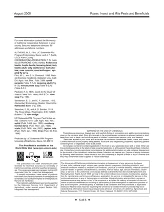 August 2008 Roses: Insect and Mite Pests and Beneficials 
◆ 5 of 5 ◆ 
For more information contact the University 
of California Cooperative Extension in your 
county. See your telephone directory for 
addresses and phone numbers. 
AUTHORS: M. L. Flint, UC Statewide IPM 
Program/Entomology, Davis; and J. F. Karlik, 
UCCE Kern County 
COORDINATION & PRODUCTION: P. N. Galin 
ILLUSTRATIONS: Child, Ashley: Fuller rose 
beetle; hoplia beetle; lacewing larva; lady 
beetle adult; lady beetle larva; leafcutter 
bee; rose curculio; rose leafhopper; syr-phid 
fly larva. 
Flint, M. L., and S. H. Dreistadt. 1998. Natu-ral 
Enemies Handbook. Oakland: Univ. Calif. 
Div. Agric. Nat. Res., Publ. 3386: aphid 
parasite (Table 7-1.A); lacewing adult (Fig. 
8-13); minute pirate bug (Table 8-2.A); 
(Table 8-3.I). 
Packard, A. S. 1876. Guide to the Study of 
Insects. New York: Henry Holt & Co.: rose 
slug (Fig. 148). 
Sanderson, E. D., and C. F. Jackson. 1912. 
Elementary Entomology. Boston: Ginn & Co.: 
flatheaded borer (Fig. 208). 
Sasscher, E. R., and A. D. Borden. 1919. 
The Rose Midge. Washington, D.C.: USDA 
Bulletin 778: rose midge. 
UC Statewide IPM Program Pest Notes se-ries. 
Oakland: Univ. Calif. Agric. Nat. Res.: 
aphid (Publ. 7404, Jan. 1995); raspberry 
horntail larva (Publ. 7407, Jan. 1995); 
scale (Publ. 7408, Mar. 2007); (spider mite 
(Publ. 7429, Jan. 1995); thrip (Publ. 30, Feb. 
1996). 
Produced by UC Statewide IPM Program, 
University of California, Davis, CA 95616 
This Pest Note is available on the 
World Wide Web (www.ipm.ucdavis.edu) 
This publication has been anonymously peer 
reviewed for technical accuracy by University of 
California scientists and other qualified profession-als. 
This review process was managed by the ANR 
Associate Editor for Urban Pest Management. 
To simplify information, trade names of products 
have been used. No endorsement of named products 
is intended, nor is criticism implied of similar products 
that are not mentioned. 
This material is partially based upon work supported 
by the Extension Service, U.S. Department of 
Agriculture, under special project Section 3(d), 
Integrated Pest Management. 
WARNING ON THE USE OF CHEMICALS 
Pesticides are poisonous. Always read and carefully follow all precautions and safety recommendations 
given on the container label. Store all chemicals in the original labeled containers in a locked cabinet or shed, 
away from food or feeds, and out of the reach of children, unauthorized persons, pets, and livestock. 
Pesticides applied in your home and landscape can move and contaminate creeks, rivers, and oceans. 
Confine chemicals to the property being treated. Avoid drift onto neighboring properties, especially gardens 
containing fruits or vegetables ready to be picked. 
Do not place containers containing pesticide in the trash or pour pesticides down sink or toilet. Either use 
the pesticide according to the label or take unwanted pesticides to a Household Hazardous Waste Collection 
site. Contact your county agricultural commissioner for additional information on safe container disposal and 
for the location of the Household Hazardous Waste Collection site nearest you. Dispose of empty containers 
by following label directions. Never reuse or burn the containers or dispose of them in such a manner that 
they may contaminate water supplies or natural waterways. 
The University of California prohibits discrimination or harassment of any person on the basis 
of race, color, national origin, religion, sex, gender identity, pregnancy (including childbirth, and 
medical conditions related to pregnancy or childbirth), physical or mental disability, medical condition 
(cancer-related or genetic characteristics), ancestry, marital status, age, sexual orientation, citizen-ship, 
or service in the uniformed services (as defined by the Uniformed Services Employment and 
Reemployment Rights Act of 1994: service in the uniformed services includes membership, applica-tion 
for membership, performance of service, application for service, or obligation for service in the 
uniformed services) in any of its programs or activities. University policy also prohibits reprisal or 
retaliation against any person in any of its programs or activities for making a complaint of discrimi-nation 
or sexual harassment or for using or participating in the investigation or resolution process of 
any such complaint. University policy is intended to be consistent with the provisions of applicable 
State and Federal laws.Inquiries regarding the University’s nondiscrimination policies may be di-rected 
to the Affirmative Action/Equal Opportunity Director, University of California, Agriculture and 
Natural Resources, 1111 Franklin Street, 6th Floor, Oakland, CA 94607, (510) 987-0096. 
