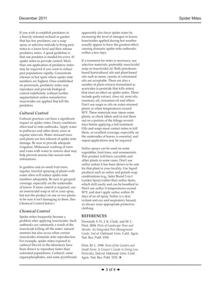 December 2011 Spider Mites 
◆ 3 of 4 ◆ 
If you wish to establish predators in 
a heavily infested orchard or garden 
that has few predators, use a soap 
spray or selective miticide to bring pest 
mites to a lower level and then release 
predatory mites. A good guideline is 
that one predator is needed for every 10 
spider mites to provide control. More 
than one application of predatory mites 
may be required if you want to reduce 
pest populations rapidly. Concentrate 
releases in hot spots where spider mite 
numbers are highest. Once established 
on perennials, predatory mites may 
reproduce and provide biological 
control indefinitely without further 
augmentation unless nonselective 
insecticides are applied that kill the 
predators. 
Cultural Control 
Cultural practices can have a significant 
impact on spider mites. Dusty conditions 
often lead to mite outbreaks. Apply water 
to pathways and other dusty areas at 
regular intervals. Water-stressed trees 
and plants are less tolerant of spider mite 
damage. Be sure to provide adequate 
irrigation. Midseason 
washing of trees 
and vines with water to remove dust may 
help prevent serious late-season mite 
infestations. 
In gardens and on small fruit trees, 
regular, forceful spraying of plants with 
water often will reduce spider mite 
numbers adequately. Be sure to get good 
coverage, especially on the undersides 
of leaves. If more control is required, use 
an insecticidal soap or oil in your spray, 
but test the product on one or two plants 
to be sure it isn’t damaging to them. (See 
Chemical Control below.) 
Chemical Control 
Spider mites frequently become a 
problem after applying insecticides. Such 
outbreaks are commonly a result of the 
insecticide killing off the mites’ natural 
enemies but also occur when certain 
insecticides stimulate mite reproduction. 
For example, spider mites exposed to 
carbaryl (Sevin) in the laboratory have 
been shown to reproduce faster than 
untreated populations. Carbaryl, some 
organophosphates, and some pyrethroids 
apparently also favor spider mites by 
increasing the level of nitrogen in leaves. 
Insecticides applied during hot weather 
usually appear to have the greatest effect, 
causing dramatic spider mite outbreaks 
within a few days. 
If a treatment for mites is necessary, use 
selective materials, preferably insecticidal 
soap or insecticidal oil. Both petroleum-based 
horticultural oils and plant-based 
oils such as neem, canola, or cottonseed 
oils are acceptable. There are also a 
number of plant extracts formulated as 
acaricides (a pesticide that kills mites) 
that exert an effect on spider mites. These 
include garlic extract, clove oil, mint oils, 
rosemary oil, cinnamon oil and others. 
Don’t use soaps or oils on water-stressed 
plants or when temperatures exceed 
90°F. These materials may injure some 
plants, so check labels and/or test them 
out on a portion of the foliage several 
days before applying a full treatment. 
Oils and soaps must contact mites to kill 
them, so excellent coverage, especially on 
the undersides of leaves, is essential, and 
repeat applications may be required. 
Sulfur sprays can be used on some 
vegetables, fruit trees, and ornamentals. 
This product will burn cucurbits 
and 
other plants in some cases. Don’t use 
sulfur unless it has been shown to be safe 
for that plant in your locality. Use liquid 
products such as sulfur and potash soap 
combinations (e.g., Safer Brand 3-in-1 
Garden Spray) rather than sulfur dusts, 
which drift easily and can be breathed in. 
Don’t use sulfur if temperatures exceed 
90°F, and don’t apply sulfur within 30 
days of an oil spray. Sulfur is a skin 
irritant and eye and respiratory hazard, 
so always wear appropriate protective 
clothing. 
REFERENCES 
Dreistadt, S. H., J. K. Clark, and M. L. 
Flint. 2004. Pests of Landscape Trees and 
Shrubs: An Integrated Pest Management 
Guide, 2nd ed. Oakland: Univ. Calif. Agric. 
Nat. Res. Publ. 3359. 
Flint, M. L. 1998. Pests of the Garden and 
Small Farm: A Grower’s Guide to Using Less 
Pesticides, 2nd ed. Oakland: Univ. Calif. 
Agric. Nat. Res. Publ. 3332. v 
 