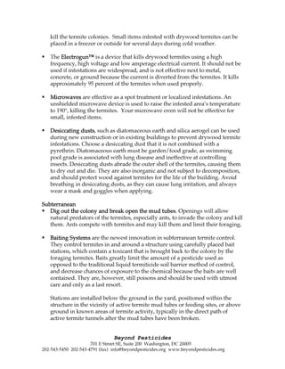 Beyond Pesticides
701 E Street SE, Suite 200 Washington, DC 20005
202-543-5450 202-543-4791 (fax) info@beyondpesticides.org www.beyondpesticides.org
kill the termite colonies. Small items infested with drywood termites can be
placed in a freezer or outside for several days during cold weather.
The Electrogun™Electrogun™Electrogun™Electrogun™ is a device that kills drywood termites using a high
frequency, high voltage and low amperage electrical current. It should not be
used if infestations are widespread, and is not effective next to metal,
concrete, or ground because the current is diverted from the termites. It kills
approximately 95 percent of the termites when used properly.
MicrowavesMicrowavesMicrowavesMicrowaves are effective as a spot treatment or localized infestations. An
unshielded microwave device is used to raise the infested area’s temperature
to 190°, killing the termites. Your microwave oven will not be effective for
small, infested items.
Desiccating dustsDesiccating dustsDesiccating dustsDesiccating dusts, such as diatomaceous earth and silica aerogel can be used
during new construction or in existing buildings to prevent drywood termite
infestations. Choose a desiccating dust that it is not combined with a
pyrethrin. Diatomaceous earth must be garden/food grade, as swimming
pool grade is associated with lung disease and ineffective at controlling
insects. Desiccating dusts abrade the outer shell of the termites, causing them
to dry out and die. They are also inorganic and not subject to decomposition,
and should protect wood against termites for the life of the building. Avoid
breathing in desiccating dusts, as they can cause lung irritation, and always
wear a mask and goggles when applying.
SubterraneanSubterraneanSubterraneanSubterranean
Dig out the colony and break open the mud tubesDig out the colony and break open the mud tubesDig out the colony and break open the mud tubesDig out the colony and break open the mud tubes. Openings will allow
natural predators of the termites, especially ants, to invade the colony and kill
them. Ants compete with termites and may kill them and limit their foraging.
Baiting SystemsBaiting SystemsBaiting SystemsBaiting Systems are the newest innovation in subterranean termite control.
They control termites in and around a structure using carefully placed bait
stations, which contain a toxicant that is brought back to the colony by the
foraging termites. Baits greatly limit the amount of a pesticide used as
opposed to the traditional liquid termiticide soil barrier method of control,
and decrease chances of exposure to the chemical because the baits are well
contained. They are, however, still poisons and should be used with utmost
care and only as a last resort.
Stations are installed below the ground in the yard, positioned within the
structure in the vicinity of active termite mud tubes or feeding sites, or above
ground in known areas of termite activity, typically in the direct path of
active termite tunnels after the mud tubes have been broken.
 