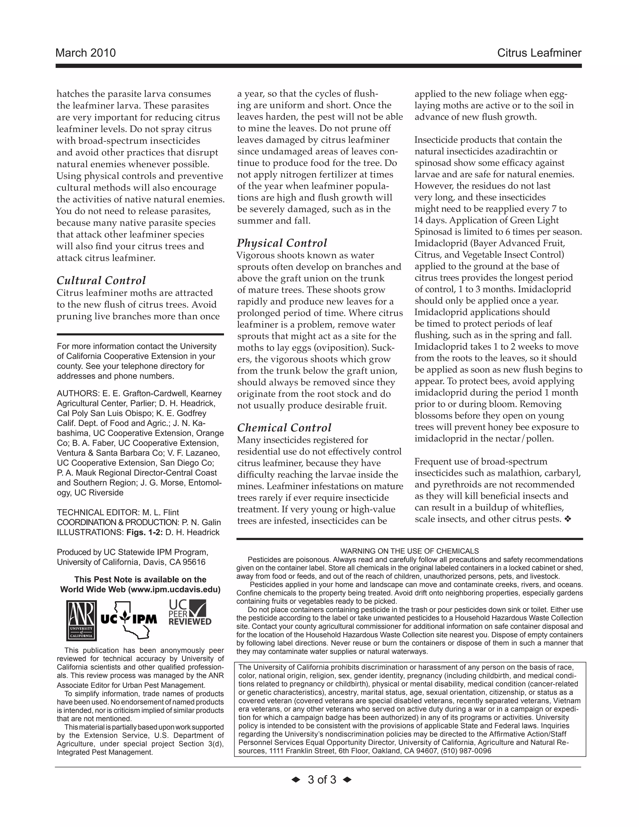 ◆ 3 of 3 ◆ 
March 2010 Citrus Leafminer 
hatches the parasite larva consumes 
the leafminer larva. These parasites 
are very important for reducing citrus 
leafminer levels. Do not spray citrus 
with broad-spectrum insecticides 
and avoid other practices that disrupt 
natural enemies whenever possible. 
Using physical controls and preventive 
cultural methods will also encourage 
the activities of native natural enemies. 
You do not need to release parasites, 
because many native parasite species 
that attack other leafminer species 
will also find your citrus trees and 
attack citrus leafminer. 
Cultural Control 
Citrus leafminer moths are attracted 
to the new flush of citrus trees. Avoid 
pruning live branches more than once 
a year, so that the cycles of flush-ing 
are uniform and short. Once the 
leaves harden, the pest will not be able 
to mine the leaves. Do not prune off 
leaves damaged by citrus leafminer 
since undamaged areas of leaves con-tinue 
to produce food for the tree. Do 
not apply nitrogen fertilizer at times 
of the year when leafminer popula-tions 
are high and flush growth will 
be severely damaged, such as in the 
summer and fall. 
Physical Control 
Vigorous shoots known as water 
sprouts often develop on branches and 
above the graft union on the trunk 
of mature trees. These shoots grow 
rapidly and produce new leaves for a 
prolonged period of time. Where citrus 
leafminer is a problem, remove water 
sprouts that might act as a site for the 
moths to lay eggs (oviposition). Suck-ers, 
the vigorous shoots which grow 
from the trunk below the graft union, 
should always be removed since they 
originate from the root stock and do 
not usually produce desirable fruit. 
Chemical Control 
Many insecticides registered for 
residential use do not effectively control 
citrus leafminer, because they have 
difficulty reaching the larvae inside the 
mines. Leafminer infestations on mature 
trees rarely if ever require insecticide 
treatment. If very young or high-value 
trees are infested, insecticides can be 
applied to the new foliage when egg-laying 
moths are active or to the soil in 
advance of new flush growth. 
Insecticide products that contain the 
natural insecticides azadirachtin or 
spinosad show some efficacy against 
larvae and are safe for natural enemies. 
However, the residues do not last 
very long, and these insecticides 
might need to be reapplied every 7 to 
14 days. Application of Green Light 
Spinosad is limited to 6 times per season. 
Imidacloprid (Bayer Advanced Fruit, 
Citrus, and Vegetable Insect Control) 
applied to the ground at the base of 
citrus trees provides the longest period 
of control, 1 to 3 months. Imidacloprid 
should only be applied once a year. 
Imidacloprid applications should 
be timed to protect periods of leaf 
flushing, such as in the spring and fall. 
Imidacloprid takes 1 to 2 weeks to move 
from the roots to the leaves, so it should 
be applied as soon as new flush begins to 
appear. To protect bees, avoid applying 
imidacloprid during the period 1 month 
prior to or during bloom. Removing 
blossoms before they open on young 
trees will prevent honey bee exposure to 
imidacloprid in the nectar/pollen. 
Frequent use of broad-spectrum 
insecticides such as malathion, carbaryl, 
and pyrethroids are not recommended 
as they will kill beneficial insects and 
can result in a buildup of whiteflies, 
scale insects, and other citrus pests. v 
WARNING ON THE USE OF CHEMICALS 
Pesticides are poisonous. Always read and carefully follow all precautions and safety recommendations 
given on the container label. Store all chemicals in the original labeled containers in a locked cabinet or shed, 
away from food or feeds, and out of the reach of children, unauthorized persons, pets, and livestock. 
Pesticides applied in your home and landscape can move and contaminate creeks, rivers, and oceans. 
Confine chemicals to the property being treated. Avoid drift onto neighboring properties, especially gardens 
containing fruits or vegetables ready to be picked. 
Do not place containers containing pesticide in the trash or pour pesticides down sink or toilet. Either use 
the pesticide according to the label or take unwanted pesticides to a Household Hazardous Waste Collection 
site. Contact your county agricultural commissioner for additional information on safe container disposal and 
for the location of the Household Hazardous Waste Collection site nearest you. Dispose of empty containers 
by following label directions. Never reuse or burn the containers or dispose of them in such a manner that 
they may contaminate water supplies or natural waterways. 
The University of California prohibits discrimination or harassment of any person on the basis of race, 
color, national origin, religion, sex, gender identity, pregnancy (including childbirth, and medical condi-tions 
related to pregnancy or childbirth), physical or mental disability, medical condition (cancer-related 
or genetic characteristics), ancestry, marital status, age, sexual orientation, citizenship, or status as a 
covered veteran (covered veterans are special disabled veterans, recently separated veterans, Vietnam 
era veterans, or any other veterans who served on active duty during a war or in a campaign or expedi-tion 
for which a campaign badge has been authorized) in any of its programs or activities. University 
policy is intended to be consistent with the provisions of applicable State and Federal laws. Inquiries 
regarding the University’s nondiscrimination policies may be directed to the Affirmative Action/Staff 
Personnel Services Equal Opportunity Director, University of California, Agriculture and Natural Re-sources, 
1111 Franklin Street, 6th Floor, Oakland, CA 94607, (510) 987-0096 
For more information contact the University 
of California Cooperative Extension in your 
county. See your telephone directory for 
addresses and phone numbers. 
AUTHORS: E. E. Grafton-Cardwell, Kearney 
Agricultural Center, Parlier; D. H. Headrick, 
Cal Poly San Luis Obispo; K. E. Godfrey 
Calif. Dept. of Food and Agric.; J. N. Ka-bashima, 
UC Cooperative Extension, Orange 
Co; B. A. Faber, UC Cooperative Extension, 
Ventura & Santa Barbara Co; V. F. Lazaneo, 
UC Cooperative Extension, San Diego Co; 
P. A. Mauk Regional Director-Central Coast 
and Southern Region; J. G. Morse, Entomol-ogy, 
UC Riverside 
TECHNICAL EDITOR: M. L. Flint 
COORDINATION & PRODUCTION: P. N. Galin 
ILLUSTRATIONS: Figs. 1-2: D. H. Headrick 
Produced by UC Statewide IPM Program, 
University of California, Davis, CA 95616 
This Pest Note is available on the 
World Wide Web (www.ipm.ucdavis.edu) 
This publication has been anonymously peer 
reviewed for technical accuracy by University of 
California scientists and other qualified profession-als. 
This review process was managed by the ANR 
Associate Editor for Urban Pest Management. 
To simplify information, trade names of products 
have been used. No endorsement of named products 
is intended, nor is criticism implied of similar products 
that are not mentioned. 
This material is partially based upon work supported 
by the Extension Service, U.S. Department of 
Agriculture, under special project Section 3(d), 
Integrated Pest Management. 

