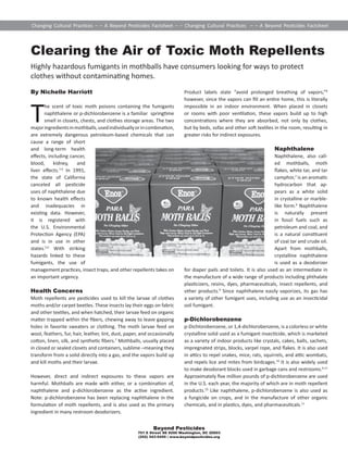 Changing Cultural Prac ces – – A Beyond Pes cides Factsheet – – Changing Cultural Prac ces – – A Beyond Pes cides Factsheet 
Clearing the Air of Toxic Moth Repellents 
Highly hazardous fumigants in mothballs have consumers looking for ways to protect 
clothes without contamina ng homes. 
By Nichelle Harriott 
The scent of toxic moth poisons containing the fumigants 
naphthalene or p-dichlorobenzene is a familiar spring me 
smell in closets, chests, and clothes storage areas. The two 
major ingredients in mothballs, used individually or in combina on, 
are extremely dangerous petroleum-based chemicals that can 
cause a range of short 
and long-term health 
eff ects, including cancer, 
blood, kidney, and 
liver eff ects.1-4 In 1991, 
the state of California 
canceled all pes cide 
uses of naphthalene due 
to known health eff ects 
and inadequacies in 
exis ng data. However, 
it is registered with 
the U.S. Environmental 
Protec on Agency (EPA) 
and is in use in other 
states.5,6 With striking 
hazards linked to these 
fumigants, the use of 
management prac ces, insect traps, and other repellents takes on 
an important urgency. 
Health Concerns 
Moth repellents are pes cides used to kill the larvae of clothes 
moths and/or carpet beetles. These insects lay their eggs on fabric 
and other tex les, and when hatched, their larvae feed on organic 
ma er trapped within the fi bers, chewing away to leave gapping 
holes in favorite sweaters or clothing. The moth larvae feed on 
wool, feathers, fur, hair, leather, lint, dust, paper, and occasionally 
co on, linen, silk, and synthe c fi bers.7 Mothballs, usually placed 
in closed or sealed closets and containers, sublime –meaning they 
transform from a solid directly into a gas, and the vapors build up 
and kill moths and their larvae. 
However, direct and indirect exposures to these vapors are 
harmful. Mothballs are made with either, or a combina on of, 
naphthalene and p-dichlorobenzene as the ac ve ingredient. 
Note: p-dichlorobenzene has been replacing naphthalene in the 
formula on of moth repellents, and is also used as the primary 
ingredient in many restroom deodorizers. 
Product labels state “avoid prolonged breathing of vapors,”8 
however, since the vapors can fi ll an en re home, this is literally 
impossible in an indoor environment. When placed in closets 
or rooms with poor ven la on, these vapors build up to high 
concentra ons where they are absorbed, not only by clothes, 
but by beds, sofas and other so tex les in the room, resul ng in 
greater risks for indirect exposures. 
Beyond Pesticides 
701 E Street SE #200 Washington, DC 20003 
(202) 543-5450 | www.beyondpesticides.org 
Naphthalene 
Naphthalene, also call-ed 
mothballs, moth 
fl akes, white tar, and tar 
camphor,2 is an aroma c 
hydrocarbon that ap-pears 
as a white solid 
in crystalline or marble-like 
form.9 Naphthalene 
is naturally present 
in fossil fuels such as 
petroleum and coal, and 
is a natural cons tuent 
of coal tar and crude oil. 
Apart from mothballs, 
crystalline naphthalene 
is used as a deodorizer 
for diaper pails and toilets. It is also used as an intermediate in 
the manufacture of a wide range of products including phthalate 
plas cizers, resins, dyes, pharmaceu cals, insect repellents, and 
other products.9 Since naphthalene easily vaporizes, its gas has 
a variety of other fumigant uses, including use as an insec cidal 
soil fumigant. 
p-Dichlorobenzene 
p-Dichlorobenzene, or 1,4-dichlorobenzene, is a colorless or white 
crystalline solid used as a fumigant insec cide, which is marketed 
as a variety of indoor products like crystals, cakes, balls, sachets, 
impregnated strips, blocks, varpel rope, and fl akes. It is also used 
in a cs to repel snakes, mice, rats, squirrels, and a c wombats, 
and repels lice and mites from birdcages.10 It is also widely used 
to make deodorant blocks used in garbage cans and restrooms.4,11 
Approximately fi ve million pounds of p-dichlorobenzene are used 
in the U.S. each year, the majority of which are in moth repellent 
products.10 Like naphthalene, p-dichlorobenzene is also used as 
a fungicide on crops, and in the manufacture of other organic 
chemicals, and in plas cs, dyes, and pharmaceu cals.11 
 