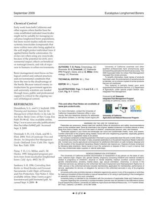 September 2009 Eucalyptus Longhorned Borers 
◆ 4 of 4 ◆ 
Chemical Control 
Early work from both California and 
other regions where beetles have be-come 
established indicated insecticides 
might not be suitable for managing eu-calyptus 
longhorned borer populations, 
but more recent studies indicate newer, 
systemic insecticides (compounds that 
move within trees after being applied to 
the soil) might protect individual trees if 
applied before beetle colonization. Ex-ercise 
care when using any insecticide, 
because of the potential for drift, envi-ronmental 
impact, effects on beneficial 
or nontarget insects, and risk of expo-sure 
to humans in urban environments. 
Borer management must focus on bio-logical 
control and cultural practices 
and environmental conditions that 
favor the tree to the disadvantage of 
the beetle. Because natural enemy in-troductions 
by government agencies 
and university scientists are funded 
through taxes, public and professional 
support is critical to the ongoing suc-cess 
of biological control. 
REFERENCES 
Donaldson, S. G. and S. J. Seybold. 1998. 
Thinning and Sanitation: Tools for the 
Management of Bark Beetles in the Lake Ta-hoe 
Basin. Reno: Univ. of Nev. Coop. Ext. 
Publ. FS-98-42. Also available online, 
http://www.unce.unr.edu/publications/ 
files/ho/other/fs9842.pdf. Accessed 
Sept. 9, 2009. 
Dreistadt, S. H., J. K. Clark, and M. L. 
Flint. 2004. Pests of Landscape Trees and 
Shrubs: An Integrated Pest Management 
Guide. Oakland: Univ. Calif. Div. Agric. 
Nat. Res. Publ. 3359. 
Paine, T. D., J. G. Millar, and L. M. 
Hanks. 1995. Integrated program pro-tects 
trees from eucalyptus longhorned 
borer. Calif. Agric. 49(1): 34–37. 
Sanborn, S. R. 1996. Controlling Bark 
Beetles in Wood Residue and Firewood. 
Sacramento: Calif. Dept. of Forestry 
and Fire Protection, Tree Notes 3. Also 
available online, http://ceres.ca.gov/ 
foreststeward/pdf/treenote3.pdf. Ac-cessed 
Sept. 9, 2009. v 
AUTHORS: T. D. Paine, Entomology, UC 
Riverside; S. H. Dreistadt, UC Statewide 
IPM Program, Davis; and J. G. Millar, Ento-mology, 
UC Riverside. 
TECHNICAL EDITOR: M. L. Flint 
EDITOR: M. L. Fayard 
ILLUSTRATIONS: Figs. 1–3 and 5–6, J. K. 
Clark; Fig. 4, P. Svihra. 
This and other Pest Notes are available at 
www.ipm.ucdavis.edu. 
For more information, contact the University of 
California Cooperative Extension office in your 
county. See your telephone directory for addresses 
and phone numbers, or visit http://ucanr.org/ce.cfm. 
University of California 
Agriculture and Natural Resources Program 
Produced by UC Statewide 
Integrated Pest Management Program 
University of California, Davis, CA 95616 
University of California scientists and other 
qualified professionals have anonymously peer 
reviewed this publication for technical accuracy. The 
ANR Associate Editor for Urban Pest Management 
managed this review process. 
To simplify information, trade names of products 
have been used. No endorsement of named products 
is intended, nor is criticism implied of similar products 
that are not mentioned. 
This material is partially based upon work 
supported by the Extension Service, U.S. Department 
of Agriculture, under special project Section 3(d), 
Integrated Pest Management. 
WARNING ON THE USE OF CHEMICALS 
Pesticides are poisonous. Always read and carefully follow all precautions and safety recommendations 
given on the container label. Store all chemicals in the original, labeled containers in a locked cabinet or shed, 
away from food or feeds, and out of the reach of children, unauthorized persons, pets, and livestock. 
Pesticides applied in your home and landscape can move and contaminate creeks, rivers, and oceans. 
Confine chemicals to the property being treated. Avoid drift onto neighboring properties, especially gardens 
containing fruits or vegetables ready to be picked. 
Do not place containers containing pesticide in the trash or pour pesticides down the sink or toilet. Either use 
the pesticide according to the label, or take unwanted pesticides to a Household Hazardous Waste Collection 
site. Contact your county agricultural commissioner for additional information on safe container disposal and 
for the location of the Household Hazardous Waste Collection site nearest you. Dispose of empty containers 
by following label directions. Never reuse or burn the containers or dispose of them in such a manner that 
they may contaminate water supplies or natural waterways. 
NONDISCRIMINATION STATEMENT 
The University of California prohibits discrimination or harassment of any person on the basis of race, 
color, national origin, religion, sex, gender identity, pregnancy (including childbirth and medical conditions 
related to pregnancy or childbirth), physical or mental disability, medical condition (cancer-related or 
genetic characteristics), ancestry, marital status, age, sexual orientation, citizenship, or service in the 
uniformed services (as defined by the Uniformed Services Employment and Reemployment Rights Act of 
1994: service in the uniformed services includes membership, application for membership, performance of 
service, application for service, or obligation for service in the uniformed services) in any of its programs 
or activities. 
University policy also prohibits reprisal or retaliation against any person in any of its programs or activities 
for making a complaint of discrimination or sexual harassment or for using or participating in the investigation 
or resolution process of any such complaint. 
University policy is intended to be consistent with the provisions of applicable State and Federal laws. 
Inquiries regarding the University’s nondiscrimination policies may be directed to the Affirmative Action/ 
Equal Opportunity Director, University of California, Agriculture and Natural Resources, 1111 Franklin Street, 
6th Floor, Oakland, CA 94607, (510) 987-0096. 
