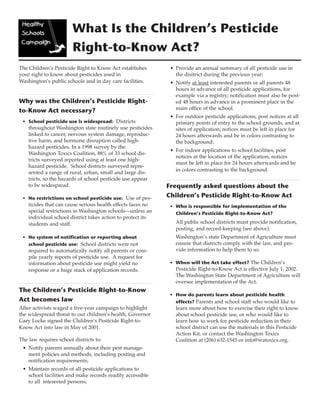 What Is the Children’s Pesticide 
Right-to-Know Act? 
The Children’s Pesticide Right to Know Act establishes 
your right to know about pesticides used in 
Washington’s public schools and in day care facilities. 
Why was the Children’s Pesticide Right-to- 
Know Act necessary? 
• School pesticide use is widespread: Districts 
throughout Washington state routinely use pesticides 
linked to cancer, nervous system damage, reproduc-tive 
harm, and hormone disruption called high-hazard 
pesticides. In a 1998 survey by the 
Washington Toxics Coalition, 88% of 33 school dis-tricts 
surveyed reported using at least one high-hazard 
pesticide. School districts surveyed repre-sented 
a range of rural, urban, small and large dis-tricts, 
so the hazards of school pesticide use appear 
to be widespread. 
• No restrictions on school pesticide use: Use of pes-ticides 
that can cause serious health effects faces no 
special restrictions in Washington schools—unless an 
individual school district takes action to protect its 
students and staff. 
• No system of notification or reporting about 
school pesticide use: School districts were not 
required to automatically notify all parents or com-pile 
yearly reports of pesticide use. A request for 
information about pesticide use might yield no 
response or a huge stack of application records. 
The Children’s Pesticide Right-to-Know 
Act becomes law 
After activists waged a five-year campaign to highlight 
the widespread threat to our children’s health, Governor 
Gary Locke signed the Children’s Pesticide Right-to- 
Know Act into law in May of 2001. 
The law requires school districts to: 
• Notify parents annually about their pest manage-ment 
policies and methods, including posting and 
notification requirements; 
• Maintain records of all pesticide applications to 
school facilities and make records readily accessible 
to all interested persons; 
• Provide an annual summary of all pesticide use in 
the disitrict during the previous year; 
• Notify at least interested parents or all parents 48 
hours in advance of all pesticide applications, for 
example via a registry; notification must also be post-ed 
48 hours in advance in a prominent place in the 
main office of the school. 
• For outdoor pesticide applications, post notices at all 
primary points of entry to the school grounds, and at 
sites of application; notices must be left in place for 
24 hours afterwards and be in colors contrasting to 
the background; 
• For indoor applications to school facilities, post 
notices at the location of the application; notices 
must be left in place for 24 hours afterwards and be 
in colors contrasting to the background. 
Frequently asked questions about the 
Children’s Pesticide Right-to-Know Act 
• Who is responsible for implementation of the 
Children’s Pesticide Right-to-Know Act? 
All public school districts must provide notification, 
posting, and record-keeping (see above). 
Washington’s state Department of Agriculture must 
ensure that districts comply with the law, and pro-vide 
information to help them to so. 
• When will the Act take effect? The Children’s 
Pesticide Right-to-Know Act is effective July 1, 2002. 
The Washington State Department of Agriculture will 
oversee implementation of the Act. 
• How do parents learn about pesticide health 
effects? Parents and school staff who would like to 
learn more about how to exercise their right to know 
about school pesticide use, or who would like to 
learn how to work for pesticide reduction in their 
school district can use the materials in this Pesticide 
Action Kit, or contact the Washington Toxics 
Coalition at (206) 632-1545 or info@watoxics.org. 
 