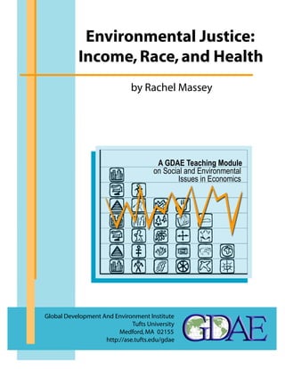 Environmental Justice: 
Income, Race, and Health 
by Rachel Massey 
A GDAE Teaching Module 
on Social and Environmental 
Global Development And Environment Institute 
Tufts University 
Medford, MA 02155 
http://ase.tufts.edu/gdae 
Issues in Economics 
 