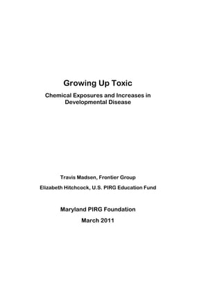 Growing Up Toxic 
Chemical Exposures and Increases in Developmental Disease 
Travis Madsen, Frontier Group 
Elizabeth Hitchcock, U.S. PIRG Education Fund 
Maryland PIRG Foundation 
March 2011  