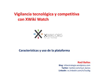 Vigilancia tecnológica y competitiva con XWikiWatch Características y uso de la plataforma Raúl Baños Blog: infoestrategia.wordpress.com Twitter: twitter.com/raul_banos LinkedIn: es.linkedin.com/in/raulbg 