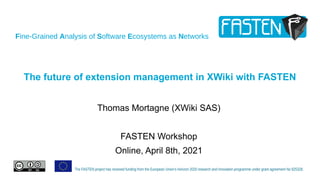 Fine-Grained Analysis of Software Ecosystems as Networks
The FASTEN project has received funding from the European Union’s Horizon 2020 research and innovation programme under grant agreement No 825328.
The future of extension management in XWiki with FASTEN
Thomas Mortagne (XWiki SAS)
FASTEN Workshop
Online, April 8th, 2021
 