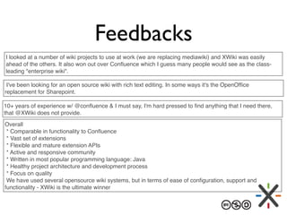 Feedbacks
I looked at a number of wiki projects to use at work (we are replacing mediawiki) and XWiki was easily
ahead of ...