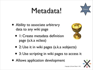 Metadata!

Demo

• Ability to associate arbitrary  
data to any wiki page	


• 1: Create metadata deﬁnition in a wiki
page (a.k.a xclass)	


• 2: Use it in wiki pages (a.k.a xobjects)	

• 3: Use scripting in wiki pages to access it	


• Allows application development

Copyright (c) Vincent Massol - 2012

 