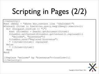 Scripting in Pages (2/2)
{{velocity}}
#set ($xwql = "where doc.content like '%welcome%'")
#foreach ($item in $services.query.xwql($xwql).execute())
#if ($request.confirm == "1")
#set ($itemDoc = $xwiki.getDocument($item))
$itemDoc.setContent($itemDoc.getContent().replaceAll(
"welcome", "bienvenue"))
$itemDoc.save("Replaced bienvenue")
* [[$item>>$item]] replaced!
#else
* [[$item>>$item]]
#end
#end
!
[[Replace "welcome" by "bienvenue">>?confirm=1]]
{{/velocity}}

Copyright (c) Vincent Massol - 2012

 