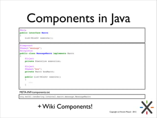 Components in Java
@Role!
public interface Macro!
{!
    List<Block> execute();!
}
@Component!
@Named("message")!
@Singleton!
public class MessageMacro implements Macro!
{!
   @Inject!
   private Execution execution;!

!
!

   @Inject!
   @Named("box")!
   private Macro boxMacro;!
   public List<Block> execute()!
   {!
      ...!
   }!

}

META-INF/components.txt
org.xwiki.rendering.internal.macro.message.MessageMacro

+ Wiki Components!
Copyright (c) Vincent Massol - 2012

 