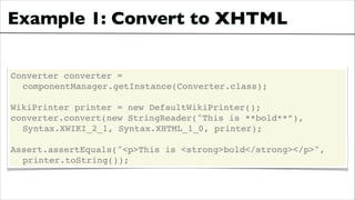 Example 1: Convert to XHTML
Converter converter =!
! componentManager.getInstance(Converter.class);!
!

WikiPrinter printer = new DefaultWikiPrinter();!
converter.convert(new StringReader("This is **bold**”),!
! Syntax.XWIKI_2_1, Syntax.XHTML_1_0, printer);!
!

Assert.assertEquals("<p>This is <strong>bold</strong></p>", !
! printer.toString());

 
