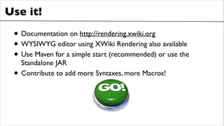 Use it!

• Documentation on http://rendering.xwiki.org	

• WYSIWYG editor using XWiki Rendering also available	

• Use Maven for a simple start (recommended) or use the
•

Standalone JAR	

Contribute to add more Syntaxes, more Macros!

 