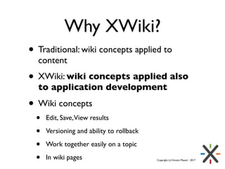 Copyright (c)Vincent Massol - 2017
Why XWiki?
• Traditional: wiki concepts applied to
content
• XWiki: wiki concepts appli...