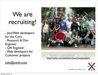 We are
              recruiting!
        - Java/Web developers
        for the Core
        - Research & Dev
        Engineer
        - QA Engineer
        - Web developers for
        Customer projects
                                http://xwiki.com/xwiki/bin/view/Company/Jobs

        jobs@xwiki.com
                                                      Copyright (c) Vincent Massol - 2012



Thursday, June 21, 12
 