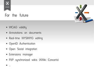 For the future

●   WCAG validity
●   Annotations on documents
●   Real-time WYSIWYG editing
●   OpenID Authentication
●   Open Social integration
●   Extensions manager
●   P2P synchronized wikis (XWiki Concerto)
●   ...
 