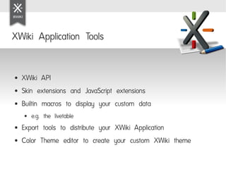 XWiki Application Tools


●   XWiki API
●   Skin extensions and JavaScript extensions
●   Builtin macros to display your custom data
    ●   e.g. the livetable
●   Export tools to distribute your XWiki Application
●   Color Theme editor to create your custom XWiki theme
 