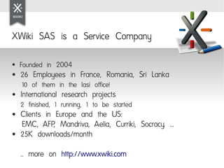 XWiki SAS is a Service Company

●   Founded in 2004
●   26 Employees in France, Romania, Sri Lanka
    10 of them in the Iasi office!
●   International research projects
    2 finished, 1 running, 1 to be started
●   Clients in Europe and the US:
    EMC, AFP, Mandriva, Aelia, Curriki, Socracy, ...
●   25K downloads/month
    .. more on http://www.xwiki.com
 