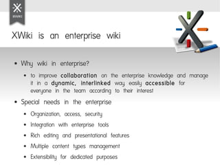 XWiki is an enterprise wiki

●   Why wiki in enterprise?
    ●   to improve collaboration on the enterprise knowledge and manage
        it in a dynamic, interlinked way, easily accessible for
        everyone in the team according to their interest
●   Special needs in the enterprise
    ●   Organization, access, security
    ●   Integration with enterprise tools
    ●   Rich editing and presentational features
    ●   Multiple content types management
    ●   Extensibility for dedicated purposes
 
