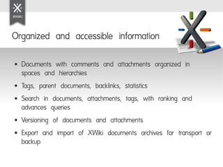 Organized and accessible information

●   Documents with comments and attachments organized in
    spaces and hierarchies
●   Tags, parent documents, backlinks, statistics
●   Search in documents, attachments, tags, with ranking and
    advances queries
●   Versioning of documents and attachments
●   Export and import of XWiki documents archives for transport or
    backup
 