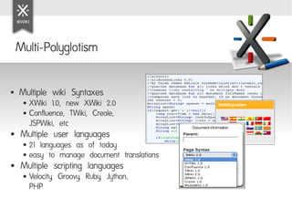 Multi-Polyglotism

●   Multiple wiki Syntaxes
     ● XWiki 1.0, new XWiki 2.0
     ● Confluence, TWiki, Creole,

       JSPWiki, etc
●    Multiple user languages
     ● 21 languages as of today
     ● easy to manage document translations

●    Multiple scripting languages
     ●   Velocity, Groovy, Ruby, Jython,
         PHP
 