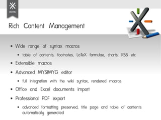 Rich Content Management

●   Wide range of syntax macros
    ●   table of contents, footnotes, LaTeX formulae, charts, RSS etc
●   Extensible macros
●   Advanced WYSIWYG editor
    ●   full integration with the wiki syntax, rendered macros
●   Office and Excel documents import
●   Professional PDF export
    ●   advanced formatting preserved, title page and table of contents
        automatically generated
 