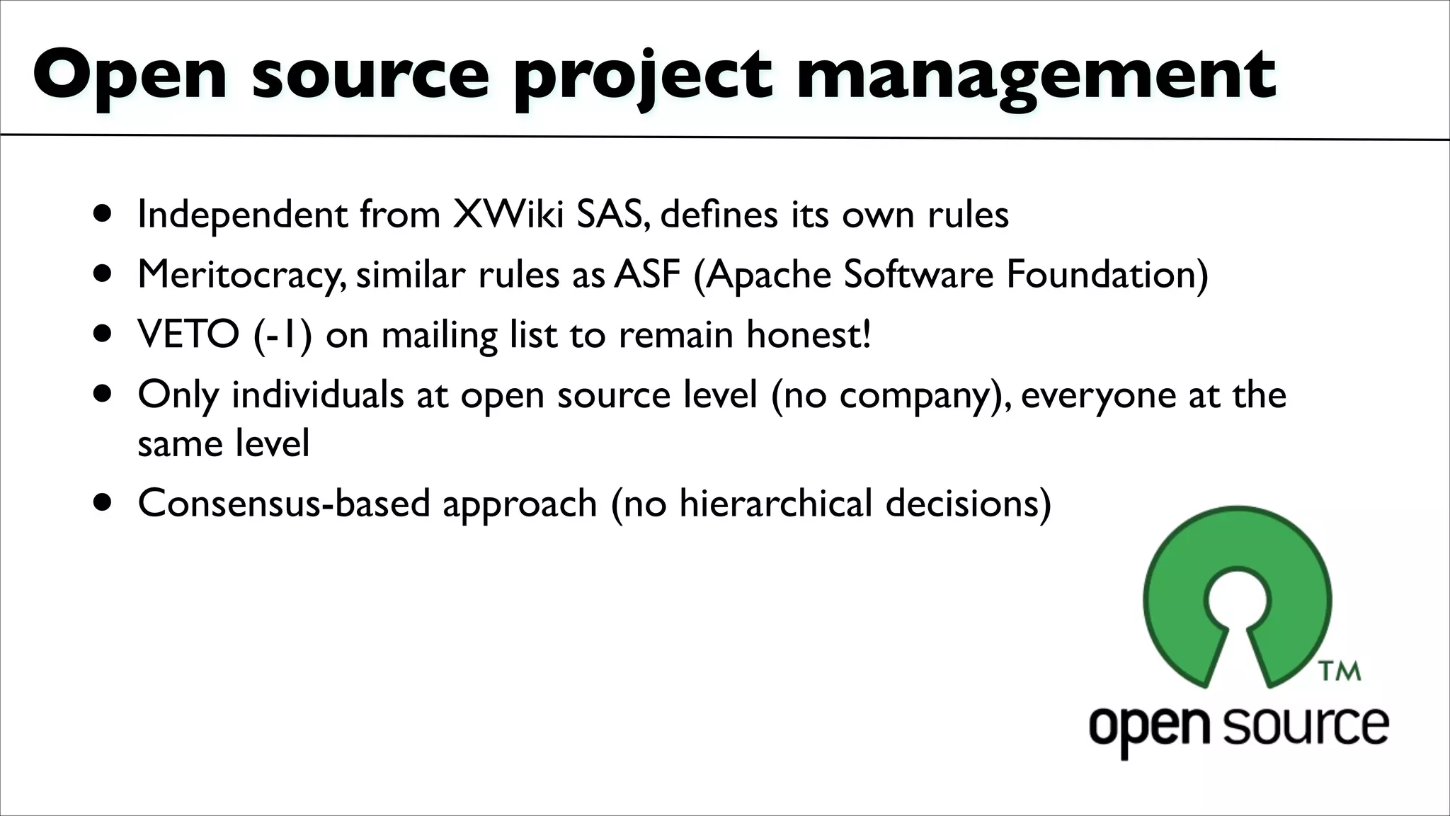 Open source project management	

• Independent from XWiki SAS, deﬁnes its own rules	

• Meritocracy, similar rules as ASF (Apache Software Foundation)	

• VETO (-1) on mailing list to remain honest!	

• Only individuals at open source level (no company), everyone at the
same level	

• Consensus-based approach (no hierarchical decisions)
 