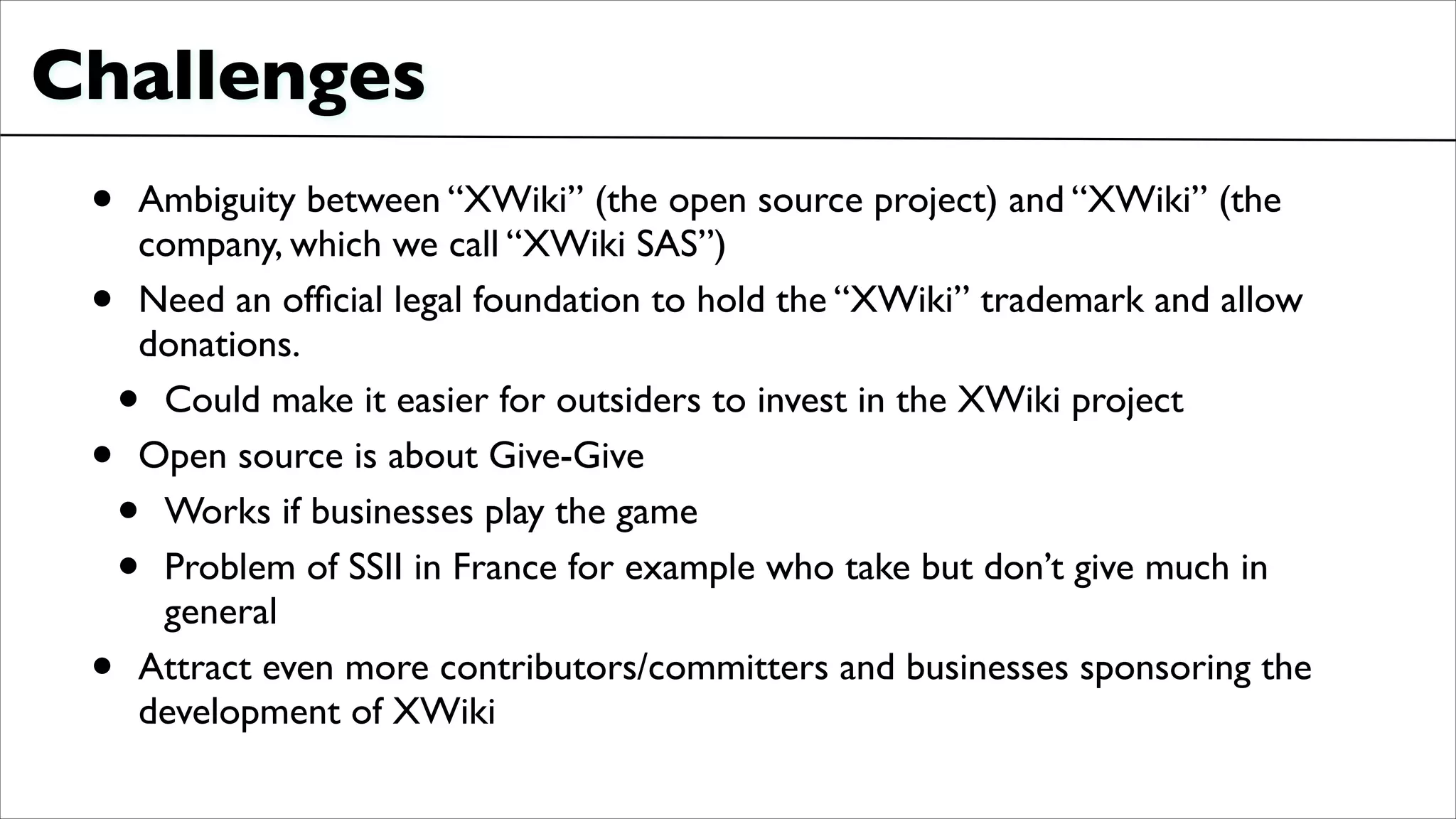Challenges
• Ambiguity between “XWiki” (the open source project) and “XWiki” (the
company, which we call “XWiki SAS”)	

• Need an ofﬁcial legal foundation to hold the “XWiki” trademark and allow
donations.	

• Could make it easier for outsiders to invest in the XWiki project	

• Open source is about Give-Give	

• Works if businesses play the game	

• Problem of SSII in France for example who take but don’t give much in
general	

• Attract even more contributors/committers and businesses sponsoring the
development of XWiki
 