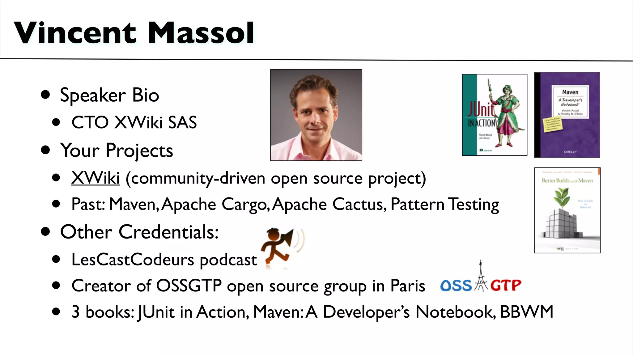Vincent Massol
• Speaker Bio	

• CTO XWiki SAS	

• Your Projects	

• XWiki (community-driven open source project)	

• Past: Maven,Apache Cargo,Apache Cactus, Pattern Testing	

• Other Credentials:	

• LesCastCodeurs podcast	

• Creator of OSSGTP open source group in Paris	

• 3 books: JUnit in Action, Maven:A Developer’s Notebook, BBWM	

 
