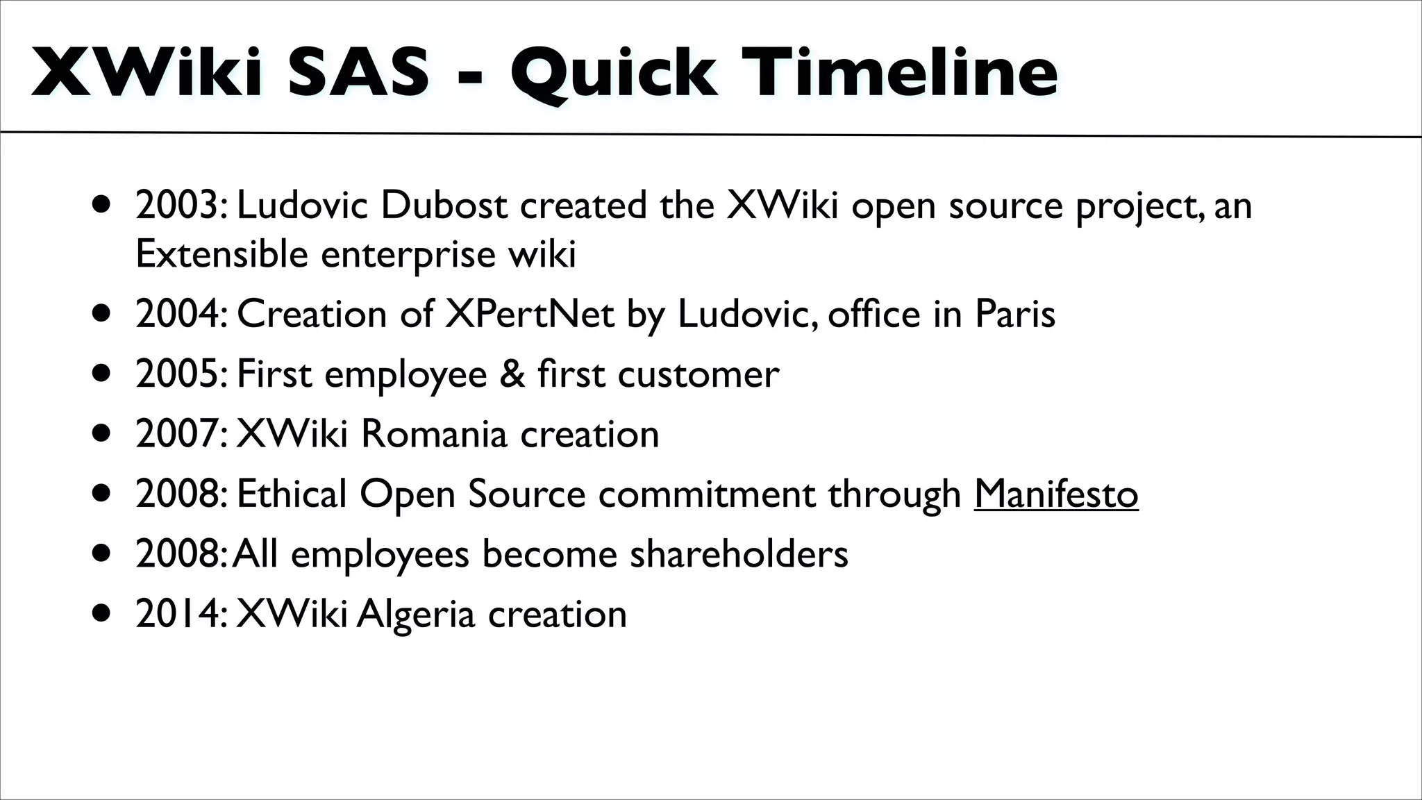 XWiki SAS - Quick Timeline
• 2003: Ludovic Dubost created the XWiki open source project, an
Extensible enterprise wiki	

• 2004: Creation of XPertNet by Ludovic, ofﬁce in Paris	

• 2005: First employee & ﬁrst customer	

• 2007: XWiki Romania creation	

• 2008: Ethical Open Source commitment through Manifesto	

• 2008:All employees become shareholders	

• 2014: XWiki Algeria creation
 