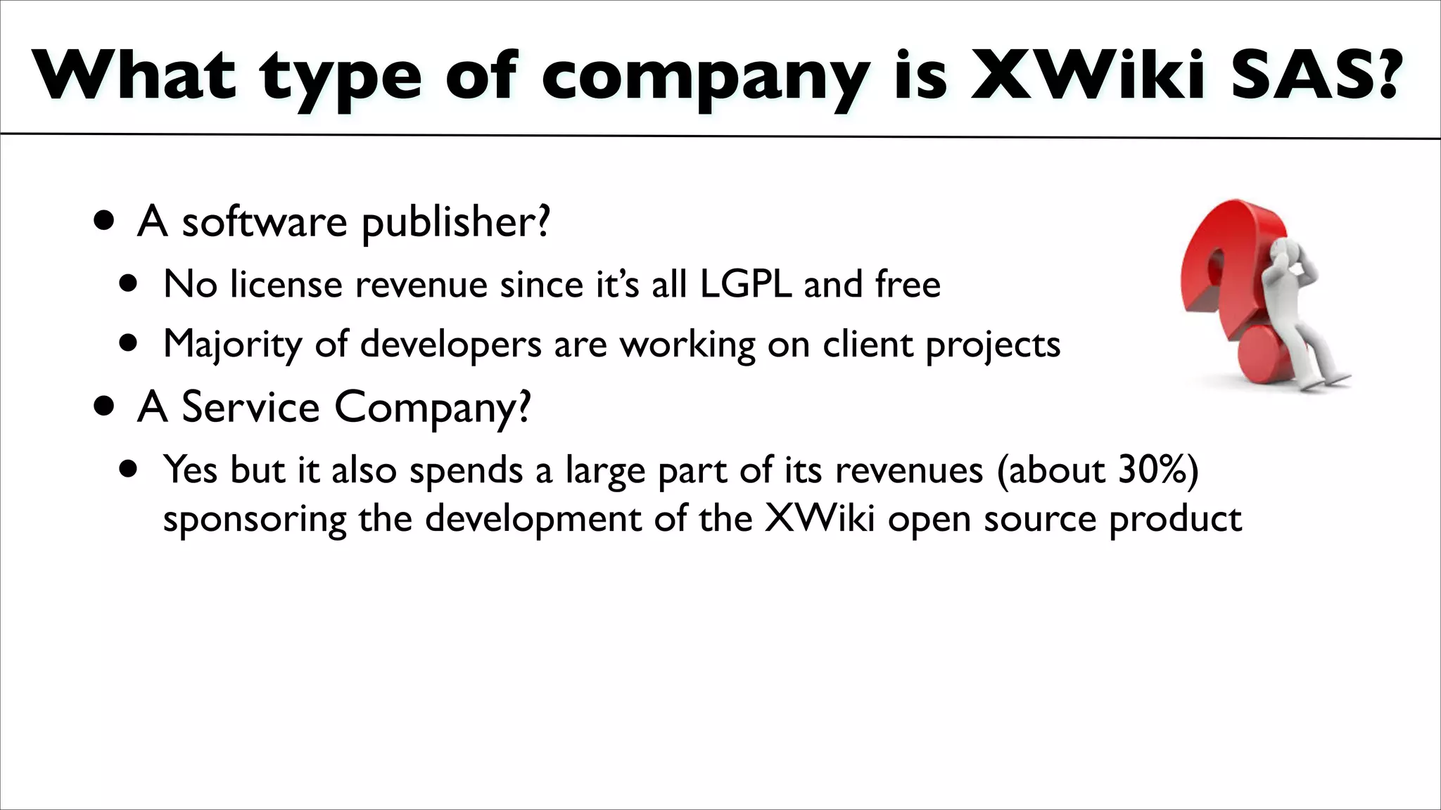 What type of company is XWiki SAS?
• A software publisher?	

• No license revenue since it’s all LGPL and free	

• Majority of developers are working on client projects	

• A Service Company?	

• Yes but it also spends a large part of its revenues (about 30%)
sponsoring the development of the XWiki open source product
 