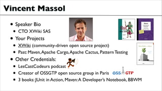Vincent Massol
• Speaker Bio	

• CTO XWiki SAS	

• Your Projects	

• XWiki (community-driven open source project)	

• Past: Maven,Apache Cargo,Apache Cactus, Pattern Testing	

• Other Credentials:	

• LesCastCodeurs podcast	

• Creator of OSSGTP open source group in Paris	

• 3 books: JUnit in Action, Maven:A Developer’s Notebook, BBWM	

 