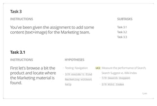 INSTRUCTIONS SUBTASKS 
You've been given the assignment to add some 
content (text+image) for the Marketing team. 
Task 3.1 
Task 3.2 
Task 3.3 
INSTRUCTIONS HYPOTHESES 
First let's browse a bit the 
product and locate where 
the Marketing material is 
found. 
UC2 : Measure the performance of Search, 
Search Suggest vs. Wiki Index 
7/9 Search Suggest 
2/9 Wiki Index 
Testing: Navigation 
3/9 couldn't find 
Marketing without 
help 
Task 3 
Task 3.1 
· 
· 
· 
· 
12/44 
 