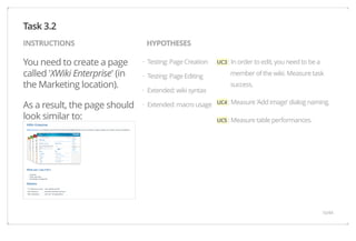 INSTRUCTIONS HYPOTHESES 
You need to create a page 
called 'XWiki Enterprise' (in 
the Marketing location). 
As a result, the page should 
look similar to: 
UC3 : In order to edit, you need to be a 
member of the wiki. Measure task 
success. 
UC4 : Measure 'Add image' dialog naming. 
UC5 : Measure table performances. 
Testing: Page Creation 
Testing: Page Editing 
Extended: wiki syntax 
Extended: macro usage 
Task 3.2 
· 
· 
· 
· 
16/44 
 