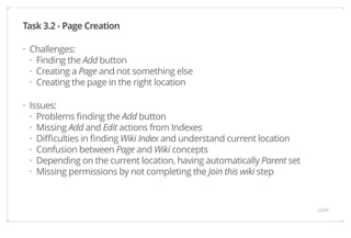Task 3.2 - Page Creation 
Challenges: 
Finding the Add button 
Creating a Page and not something else 
Creating the page in the right location 
Issues: 
Problems finding the Add button 
Missing Add and Edit actions from Indexes 
Difficulties in finding Wiki Index and understand current location 
Confusion between Page and Wiki concepts 
Depending on the current location, having automatically Parent set 
Missing permissions by not completing the Join this wiki step 
· 
··· 
· 
······ 22/44 
 