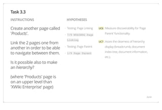 INSTRUCTIONS HYPOTHESES 
Create another page called 
'Products'. 
Link the 2 pages one from 
another in order to be able 
to navigate between them. 
Is it possible also to make 
an hierarchy? 
(where 'Products' page is 
on an upper level than 
'XWiki Enterprise' page) 
UC6 : Measure discoverability for 'Page 
Parent' functionality. 
UC7 : Asses the clearness of hierarchy 
display (breadcrumb, document 
index tree, document information, 
etc.). 
Testing: Page Linking 
7/9 WYSIWYG Page 
Linking 
Testing: Page Parent 
1/9 Page Parent 
Task 3.3 
· 
· 
· 
· 
26/44 
 