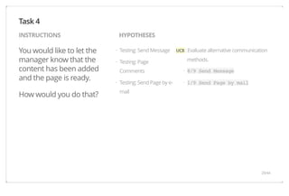 INSTRUCTIONS HYPOTHESES 
You would like to let the 
manager know that the 
content has been added 
and the page is ready. 
How would you do that? 
UC8 : Evaluate alternative communication 
methods. 
8/9 Send Message 
1/9 Send Page by mail 
Testing: Send Message 
Testing: Page 
Comments 
Testing: Send Page by e-mail 
Task 4 
· 
· 
· 
· 
· 
29/44 
 